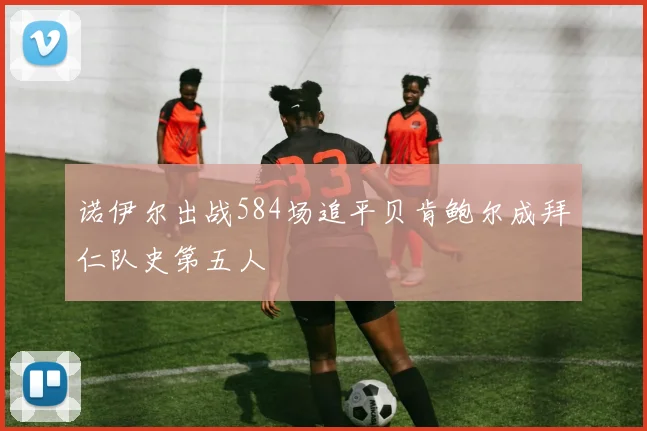 诺伊尔出战584场追平贝肯鲍尔成拜仁队史第五人