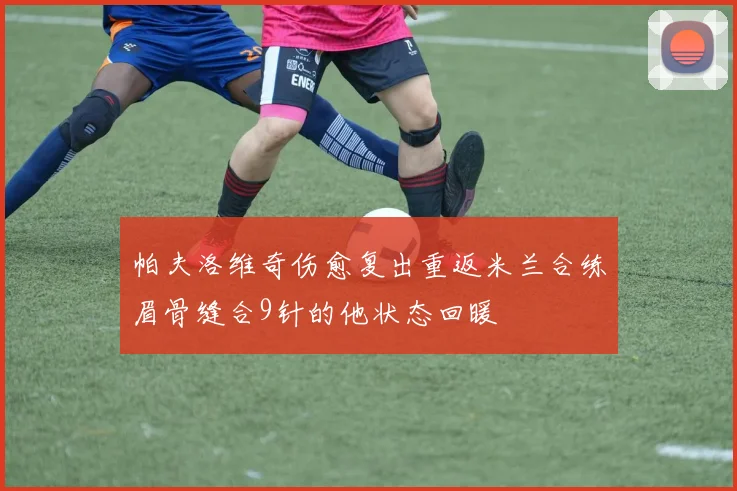 帕夫洛维奇伤愈复出重返米兰合练眉骨缝合9针的他状态回暖